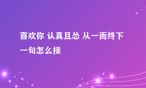 喜欢你 认真且怂 从一而终下一句怎么接