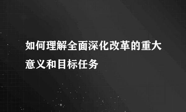 如何理解全面深化改革的重大意义和目标任务
