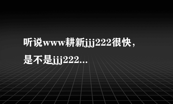 听说www耕新jjj222很快，是不是jjj222）com真的啊
