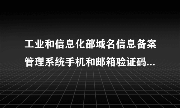 工业和信息化部域名信息备案管理系统手机和邮箱验证码要多就才能收到？