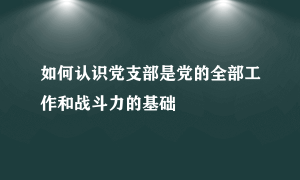 如何认识党支部是党的全部工作和战斗力的基础