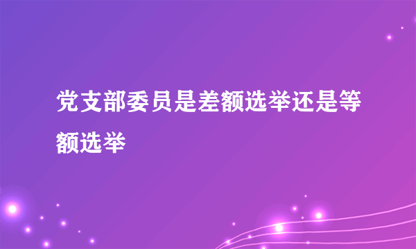 党支部委员是差额选举还是等额选举