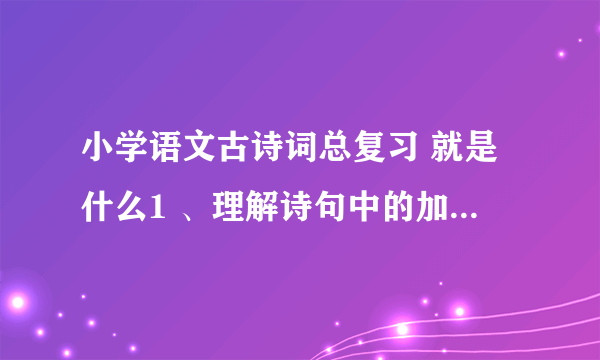 小学语文古诗词总复习 就是什么1 、理解诗句中的加字点 词 2、就是古诗名句填空