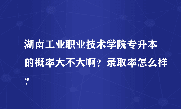 湖南工业职业技术学院专升本的概率大不大啊？录取率怎么样？