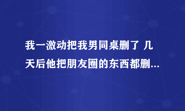 我一激动把我男同桌删了 几天后他把朋友圈的东西都删了，只留了一条转的文章然后也把我删了，但是现实中