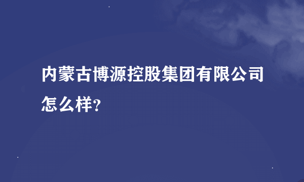 内蒙古博源控股集团有限公司怎么样？
