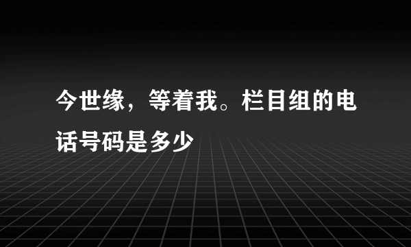 今世缘，等着我。栏目组的电话号码是多少