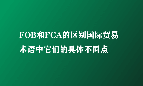 FOB和FCA的区别国际贸易术语中它们的具体不同点