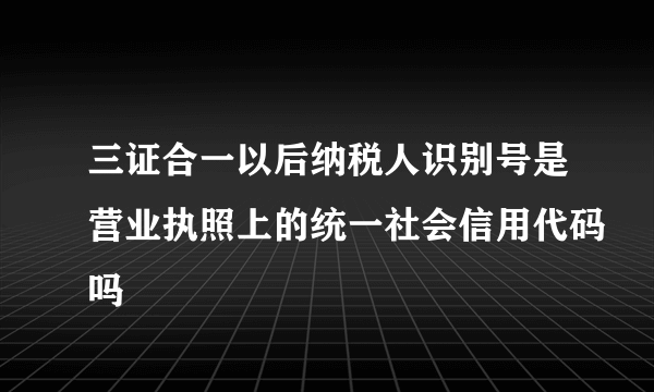 三证合一以后纳税人识别号是营业执照上的统一社会信用代码吗