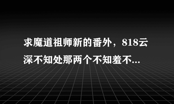 求魔道祖师新的番外，818云深不知处那两个不知羞不像话的长辈，也就是个志里的朝暮