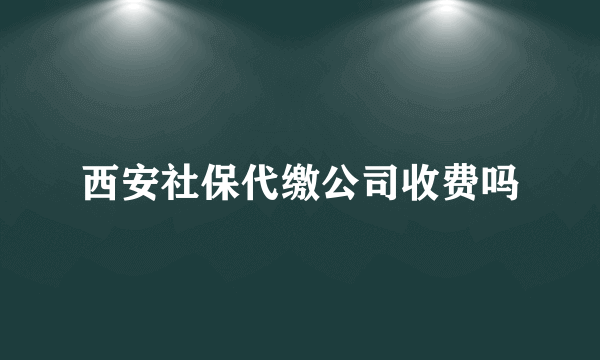 西安社保代缴公司收费吗