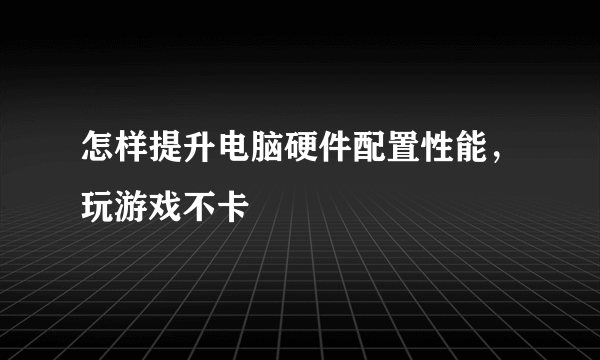 怎样提升电脑硬件配置性能，玩游戏不卡
