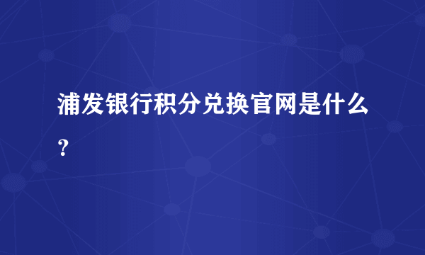 浦发银行积分兑换官网是什么？