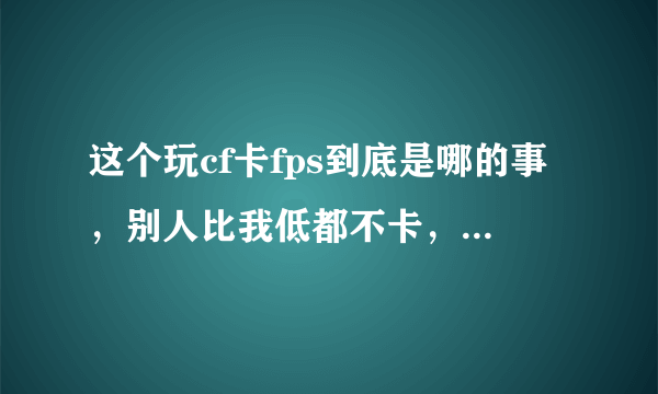 这个玩cf卡fps到底是哪的事，别人比我低都不卡，求大手子解答