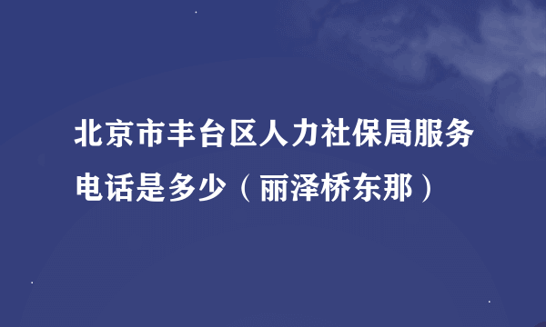 北京市丰台区人力社保局服务电话是多少（丽泽桥东那）