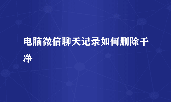 电脑微信聊天记录如何删除干净