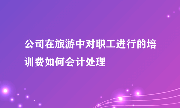 公司在旅游中对职工进行的培训费如何会计处理
