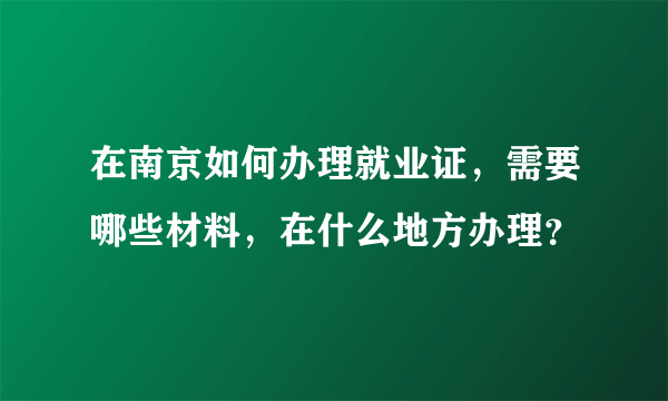 在南京如何办理就业证，需要哪些材料，在什么地方办理？