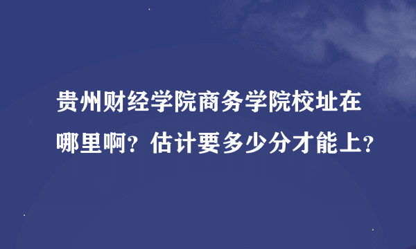 贵州财经学院商务学院校址在哪里啊？估计要多少分才能上？