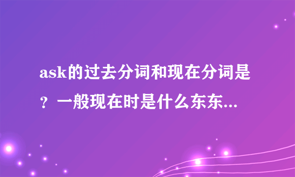 ask的过去分词和现在分词是？一般现在时是什么东东拜托啦！！！急用！！！