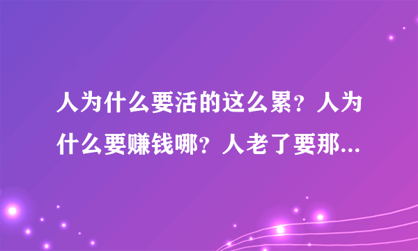 人为什么要活的这么累？人为什么要赚钱哪？人老了要那么多的钱又有什么用？