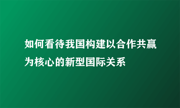 如何看待我国构建以合作共赢为核心的新型国际关系