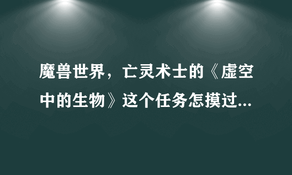 魔兽世界，亡灵术士的《虚空中的生物》这个任务怎摸过啊？？？要详细的~