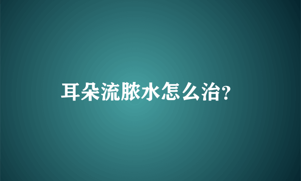 耳朵流脓水怎么治？