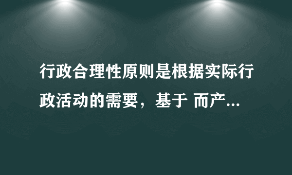 行政合理性原则是根据实际行政活动的需要，基于 而产生和存在的？