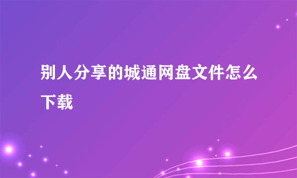 别人分享的城通网盘文件怎么下载