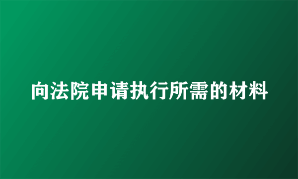向法院申请执行所需的材料