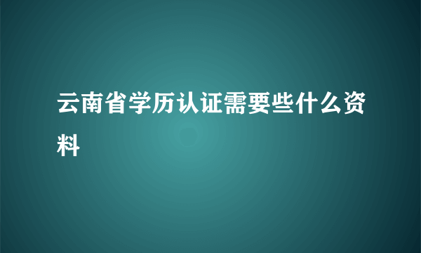 云南省学历认证需要些什么资料