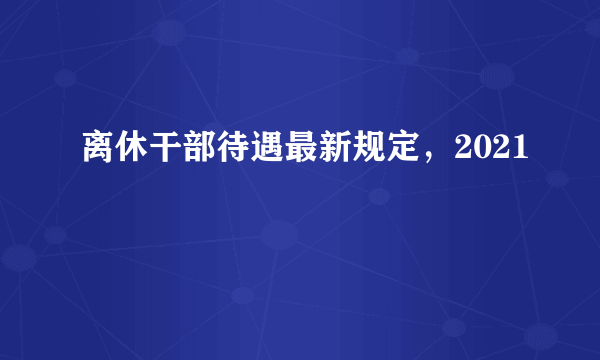 离休干部待遇最新规定，2021