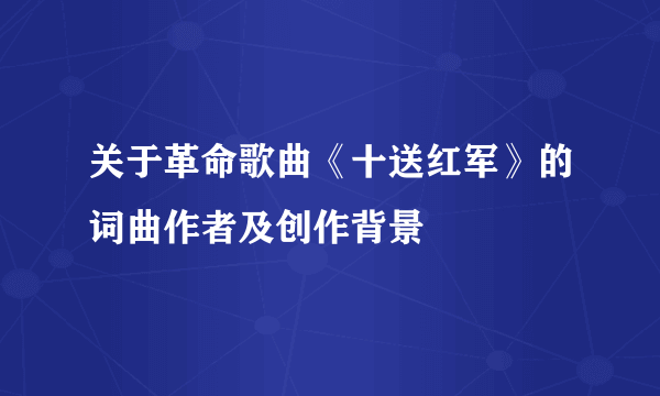 关于革命歌曲《十送红军》的词曲作者及创作背景