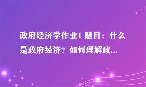 政府经济学作业1 题目：什么是政府经济？如何理解政府经济？ 形式：小组讨论（个人事先准备与集体讨论相结