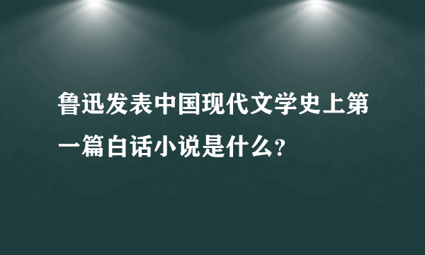 鲁迅发表中国现代文学史上第一篇白话小说是什么？