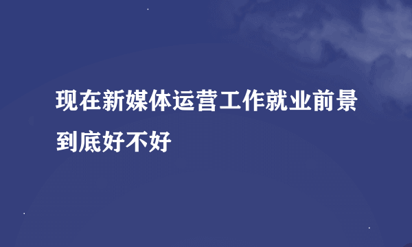 现在新媒体运营工作就业前景到底好不好