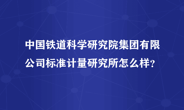 中国铁道科学研究院集团有限公司标准计量研究所怎么样？