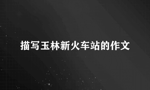 描写玉林新火车站的作文