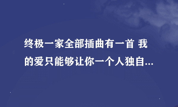 终极一家全部插曲有一首 我的爱只能够让你一个人独自拥有……呵呵好像是吧