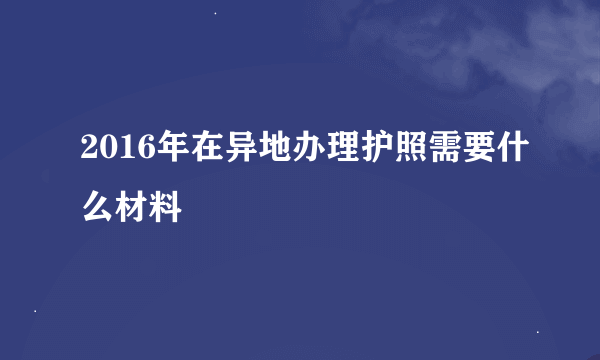 2016年在异地办理护照需要什么材料