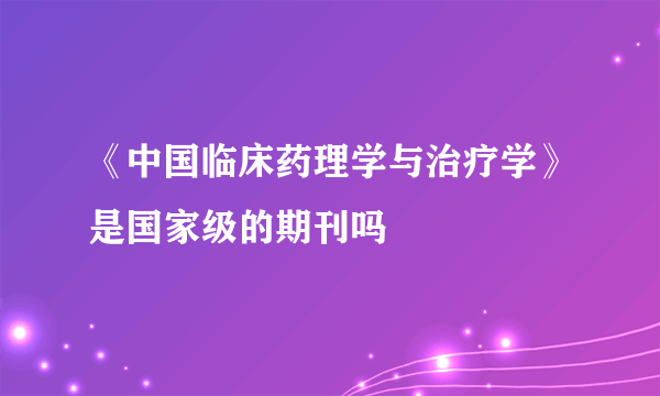 《中国临床药理学与治疗学》是国家级的期刊吗