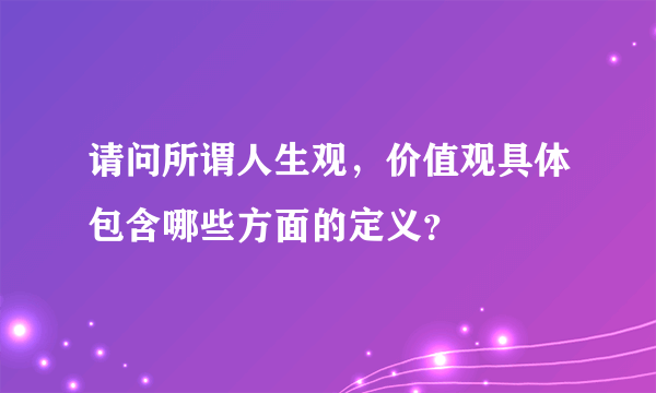 请问所谓人生观，价值观具体包含哪些方面的定义？