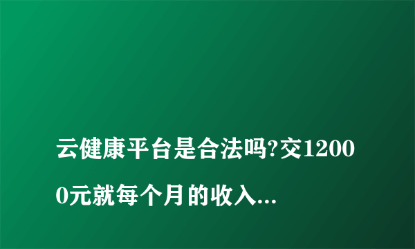 
云健康平台是合法吗?交12000元就每个月的收入1200元吗?

