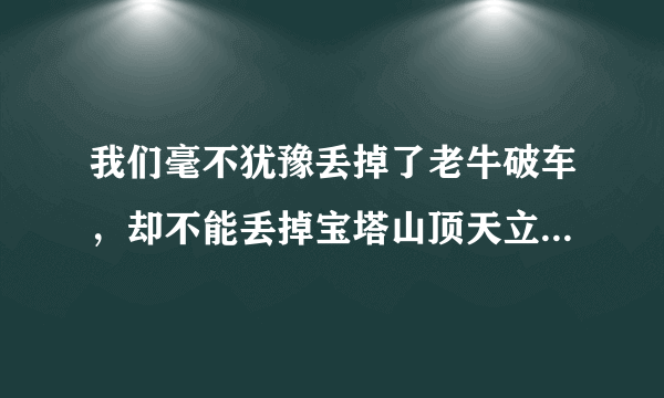 我们毫不犹豫丢掉了老牛破车，却不能丢掉宝塔山顶天立地的脊梁（仿句）