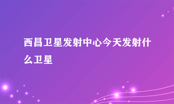 西昌卫星发射中心今天发射什么卫星