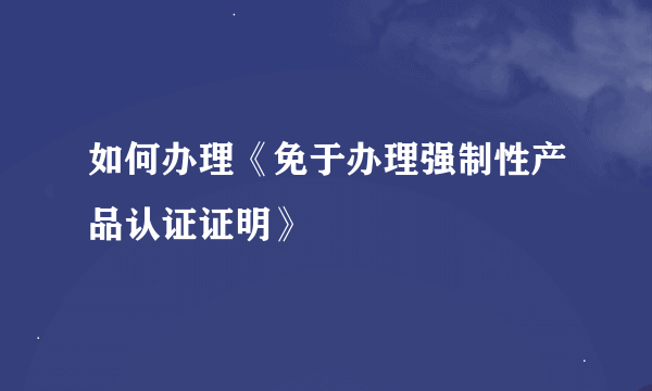 如何办理《免于办理强制性产品认证证明》