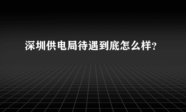 深圳供电局待遇到底怎么样？