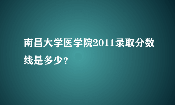 南昌大学医学院2011录取分数线是多少？