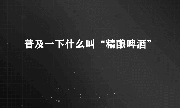 普及一下什么叫“精酿啤酒”